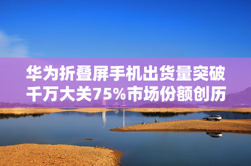华为折叠屏手机出货量突破千万大关75%市场份额创历史新高