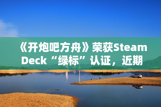 《开炮吧方舟》荣获Steam Deck“绿标”认证，近期好评率飙升91%彰显优化成效