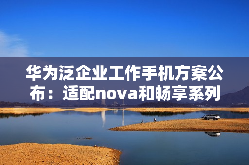 华为泛企业工作手机方案公布：适配nova和畅享系列