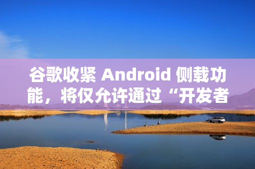 谷歌收紧 Android 侧载功能，将仅允许通过“开发者验证”的应用进行安装