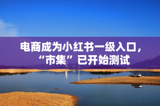 电商成为小红书一级入口，“市集”已开始测试