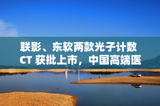 联影、东软两款光子计数 CT 获批上市，中国高端医学影像实现突破