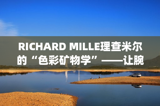 RICHARD MILLE理查米尔的“色彩矿物学”——让腕表色彩从分子中生长(理查fsf)