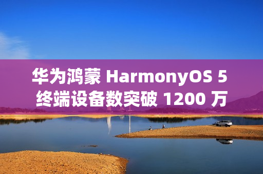 华为鸿蒙 HarmonyOS 5 终端设备数突破 1200 万