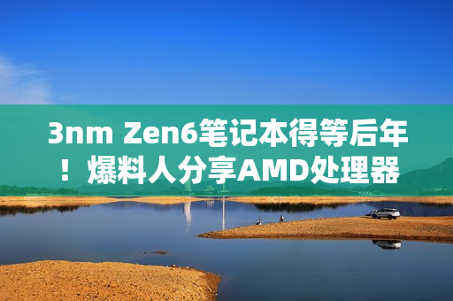 3nm Zen6笔记本得等后年！爆料人分享AMD处理器路线图
