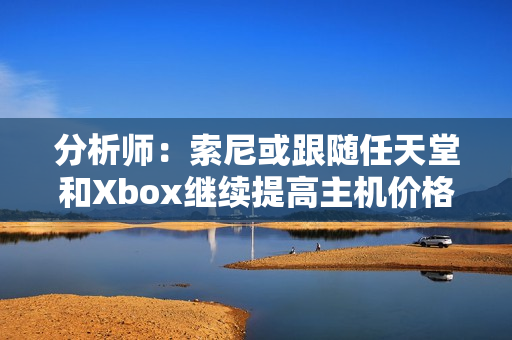 分析师：索尼或跟随任天堂和Xbox继续提高主机价格！