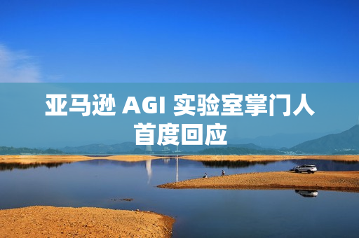 亚马逊 AGI 实验室掌门人首度回应