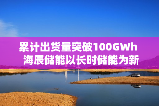 累计出货量突破100GWh  海辰储能以长时储能为新引擎