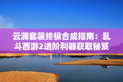 云渊套装终极合成指南：乱斗西游2进阶利器获取秘笈