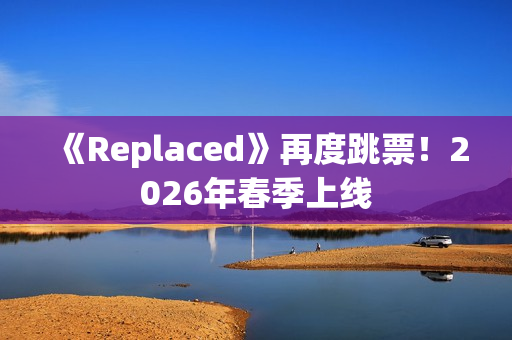 《Replaced》再度跳票！2026年春季上线
