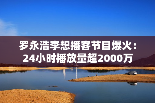 罗永浩李想播客节目爆火：24小时播放量超2000万