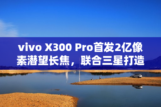 vivo X300 Pro首发2亿像素潜望长焦，联合三星打造行业最强影像传感器