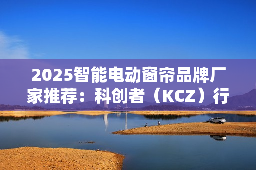 2025智能电动窗帘品牌厂家推荐：科创者（KCZ）行业地位领先