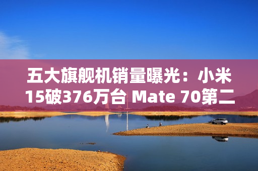 五大旗舰机销量曝光：小米15破376万台 Mate 70第二