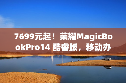 7699元起！荣耀MagicBookPro14 酷睿版，移动办公族的性价比之选