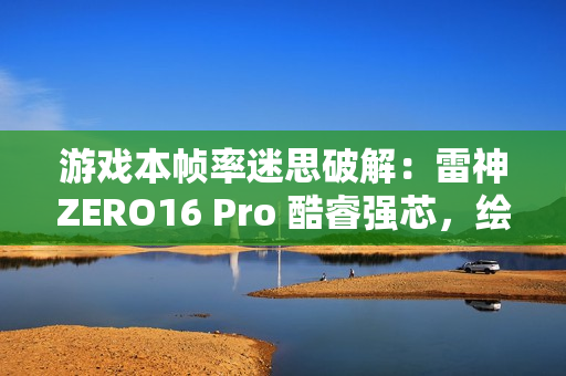游戏本帧率迷思破解：雷神ZERO16 Pro 酷睿强芯，绘就电竞新视界