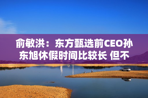 俞敏洪：东方甄选前CEO孙东旭休假时间比较长 但不是离职