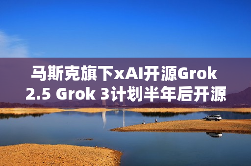 马斯克旗下xAI开源Grok 2.5 Grok 3计划半年后开源