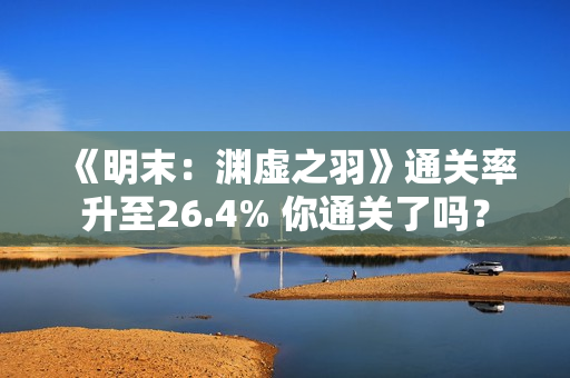 《明末：渊虚之羽》通关率升至26.4% 你通关了吗？