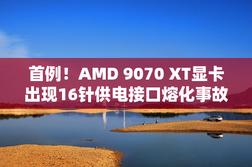 首例！AMD 9070 XT显卡出现16针供电接口熔化事故
