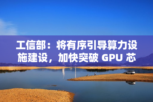 工信部：将有序引导算力设施建设，加快突破 GPU 芯片等关键核心技术