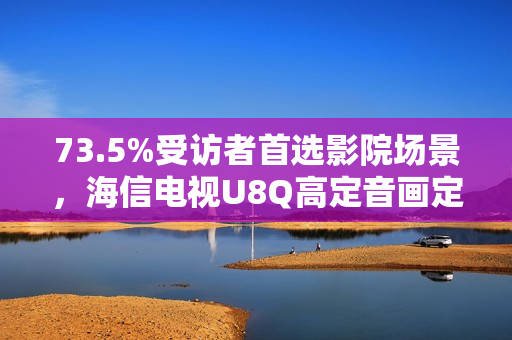73.5%受访者首选影院场景，海信电视U8Q高定音画定义家庭观影新标杆