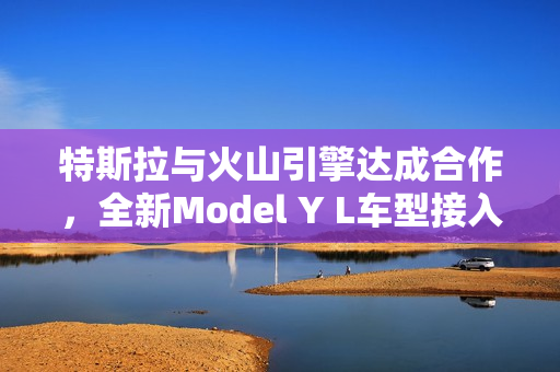特斯拉与火山引擎达成合作，全新Model Y L车型接入豆包大模型
