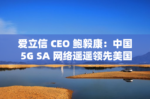 爱立信 CEO 鲍毅康：中国 5G SA 网络遥遥领先美国
