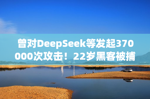 曾对DeepSeek等发起370000次攻击！22岁黑客被捕：运营史上最大僵尸网络