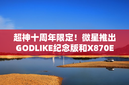 超神十周年限定！微星推出GODLIKE纪念版和X870E MAX系列主板