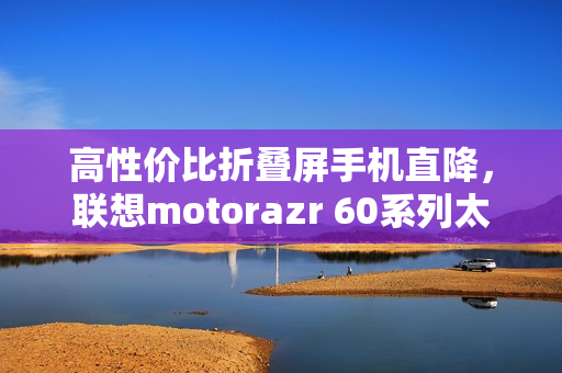 高性价比折叠屏手机直降，联想motorazr 60系列太香了