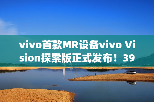 vivo首款MR设备vivo Vision探索版正式发布！398g轻量机身+双目8K臻彩屏