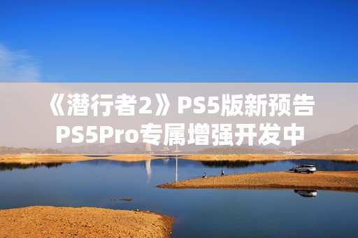 《潜行者2》PS5版新预告 PS5Pro专属增强开发中