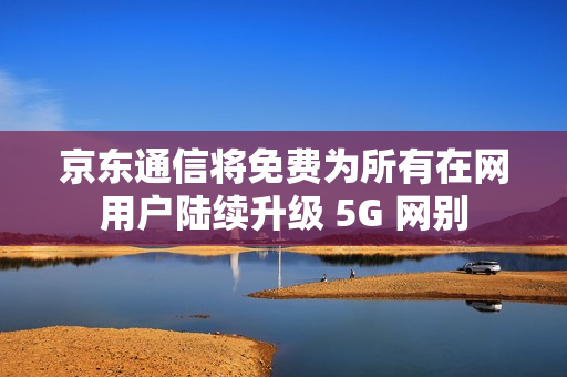 京东通信将免费为所有在网用户陆续升级 5G 网别