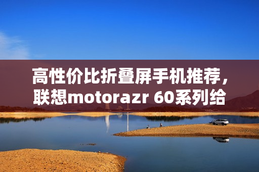 高性价比折叠屏手机推荐，联想motorazr 60系列给出最优解？