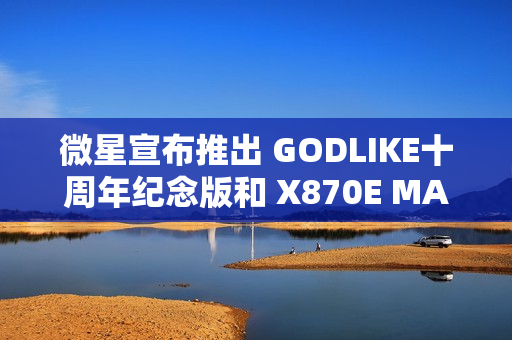 微星宣布推出 GODLIKE十周年纪念版和 X870E MAX 系列主板
