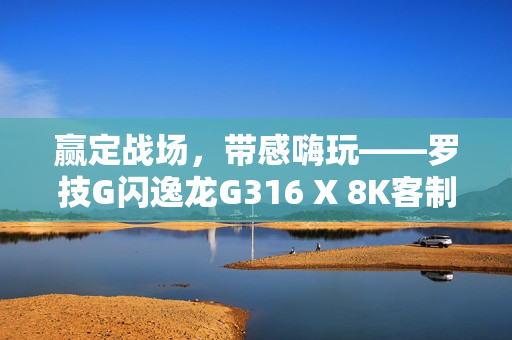 赢定战场，带感嗨玩——罗技G闪逸龙G316 X 8K客制化游戏键盘上市，专为中国玩家定制