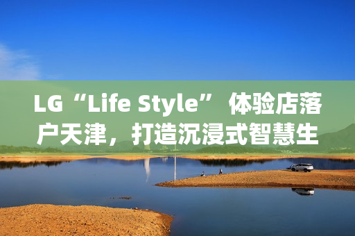 LG“Life Style” 体验店落户天津，打造沉浸式智慧生活新地标