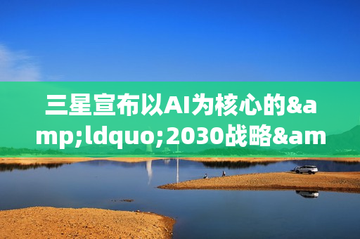 三星宣布以AI为核心的&ldquo;2030战略&rdquo;：确立六大重点任务