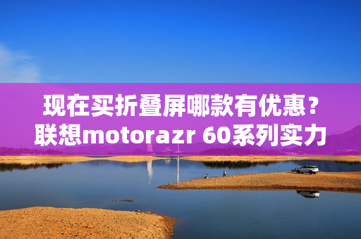 现在买折叠屏哪款有优惠？联想motorazr 60系列实力出圈