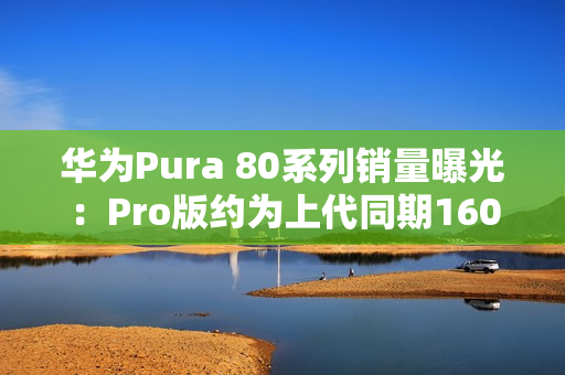 华为Pura 80系列销量曝光：Pro版约为上代同期160%
