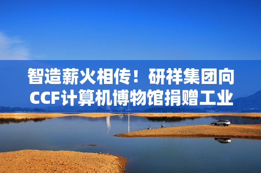 智造薪火相传！研祥集团向CCF计算机博物馆捐赠工业计算机藏品