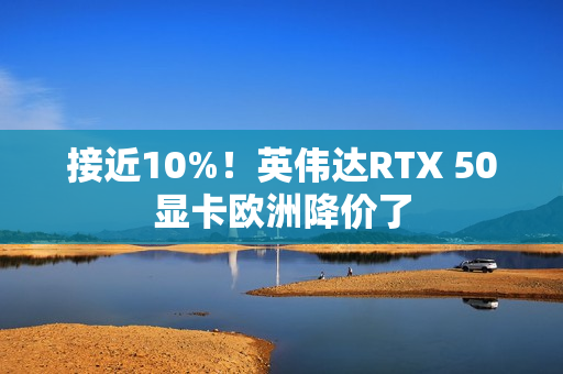 接近10%！英伟达RTX 50显卡欧洲降价了