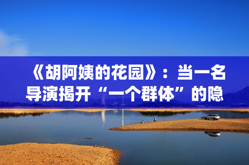 《胡阿姨的花园》：当一名导演揭开“一个群体”的隐身衣(胡阿姨的花园纪录片)