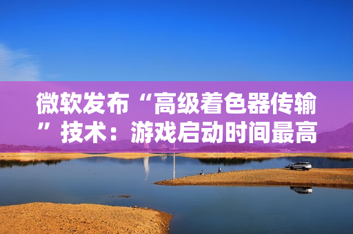 微软发布“高级着色器传输”技术：游戏启动时间最高可缩短 85%