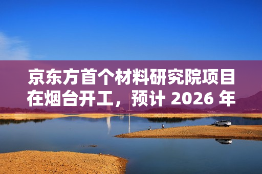 京东方首个材料研究院项目在烟台开工，预计 2026 年底投入使用