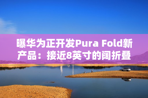 曝华为正开发Pura Fold新产品：接近8英寸的阔折叠