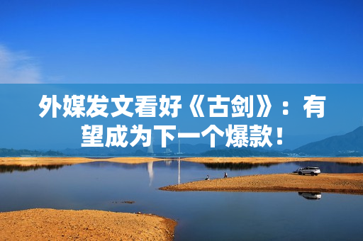 外媒发文看好《古剑》：有望成为下一个爆款！