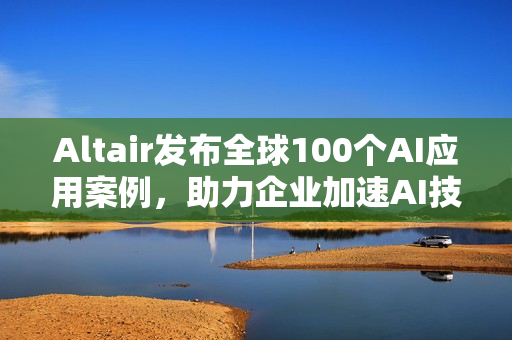 Altair发布全球100个AI应用案例，助力企业加速AI技术应用