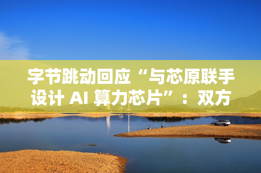 字节跳动回应“与芯原联手设计 AI 算力芯片”：双方无相关合作